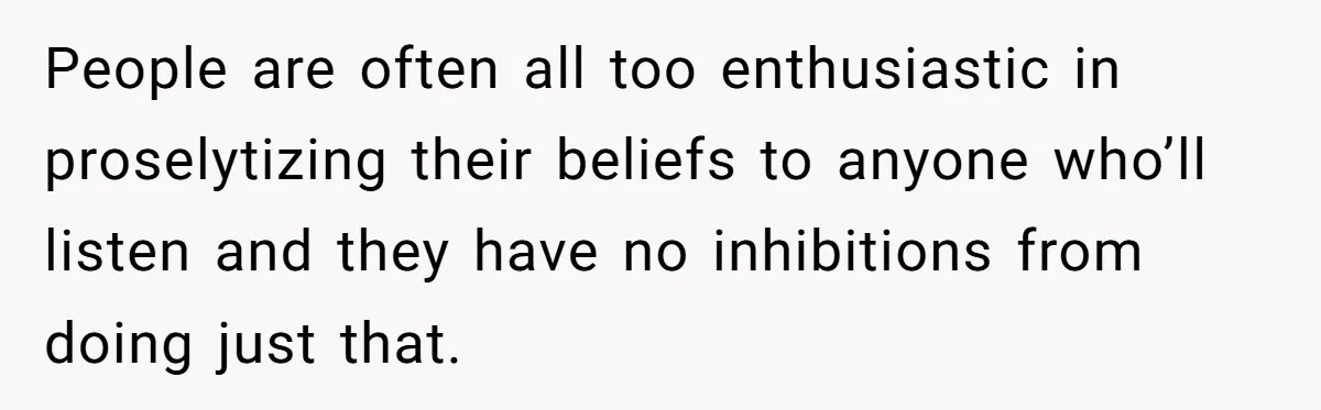 People are often all too enthusiastic in proselytizing their beliefs to anyone who’ll listen and they have no inhibitions from doing just that.