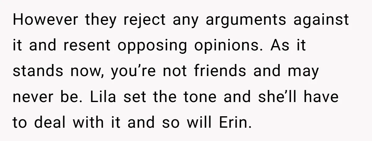However they reject any arguments against it and resent opposing opinions. As it stands now, you’re not friends and may never be. Lila set the tone and she’ll have to...