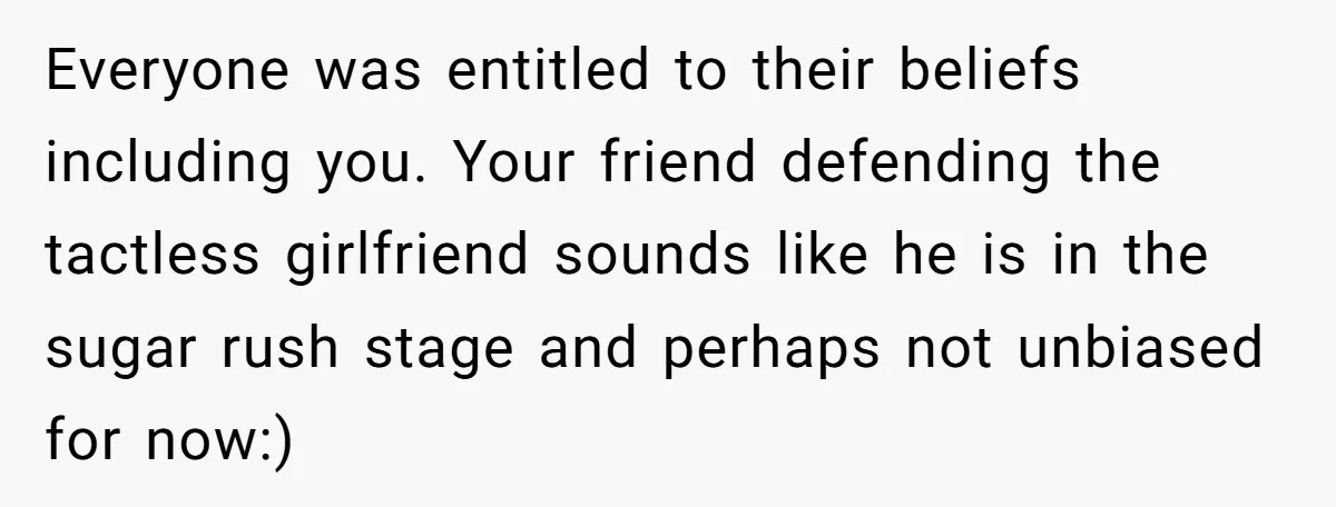Everyone was entitled to their beliefs including you. Your friend defending the tactless girlfriend sounds like he is in the sugar rush stage and perhaps not unbiased for now:)