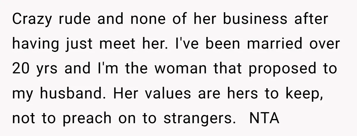 Crazy rude and none of her business after having just meet her. I've been married over 20 yrs and I'm the woman that proposed to my husband. Her values are...