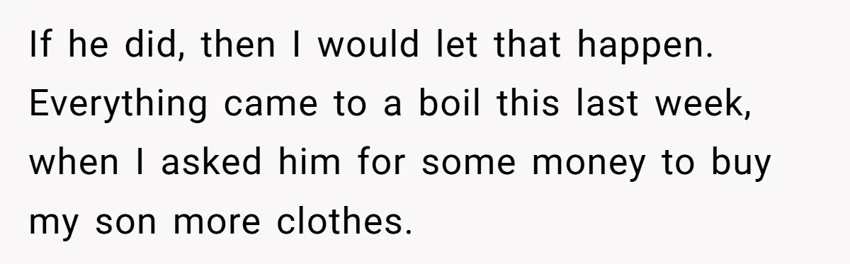 If he did, then I would let that happen. Everything came to a boil this last week, when I asked him for some money to buy my son more clothes.