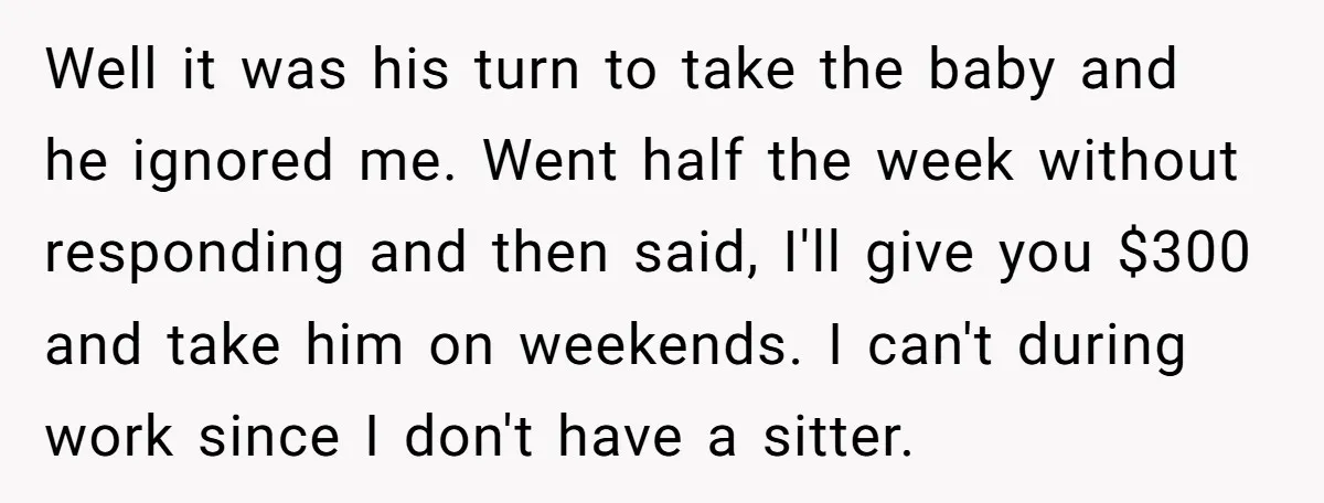Well it was his turn to take the baby and he ignored me. Went half the week without responding and then said, I'll give you $300 and take him on...