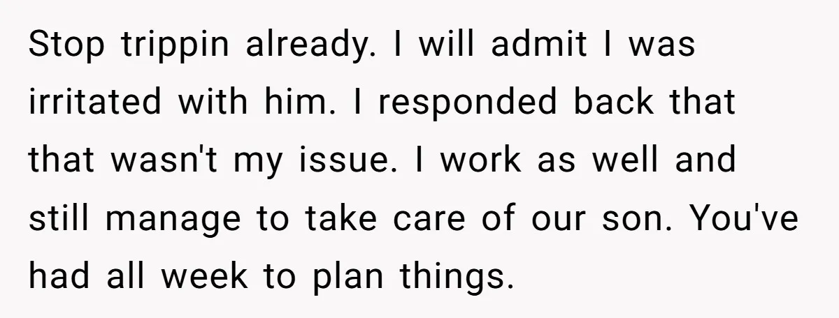 Stop trippin already. I will admit I was irritated with him. I responded back that that wasn't my issue. I work as well and still manage to take care of...