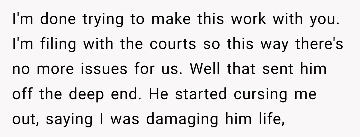 I'm done trying to make this work with you. I'm filing with the courts so this way there's no more issues for us. Well that sent him off the deep...
