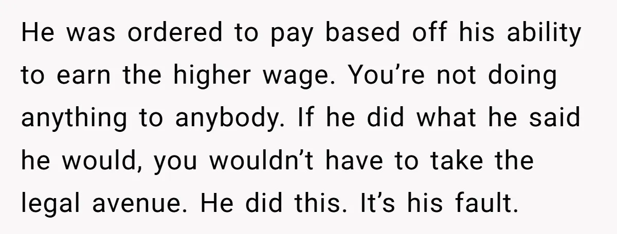 He was ordered to pay based off his ability to earn the higher wage. You’re not doing anything to anybody. If he did what he said he would, you wouldn’t...