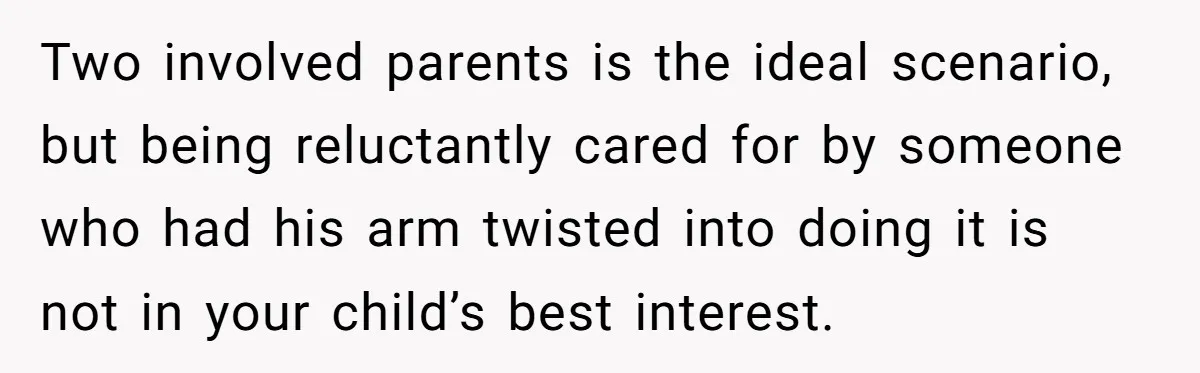 Two involved parents is the ideal scenario, but being reluctantly cared for by someone who had his arm twisted into doing it is not in your child’s best interest.