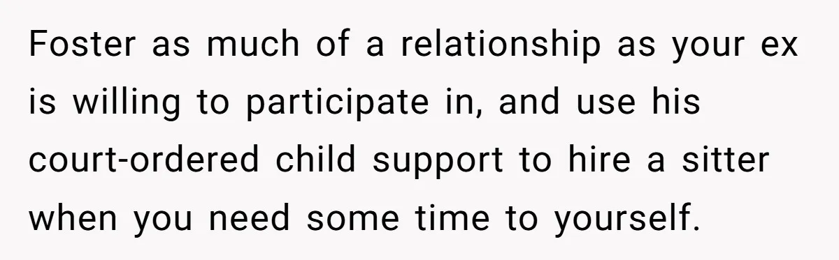 Foster as much of a relationship as your ex is willing to participate in, and use his court-ordered child support to hire a sitter when you need some time to...