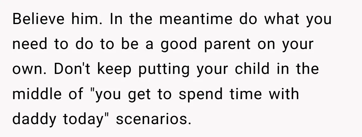Believe him. In the meantime do what you need to do to be a good parent on your own. Don't keep putting your child in the middle of "you get...