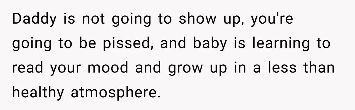 Daddy is not going to show up, you're going to be pissed, and baby is learning to read your mood and grow up in a less than healthy atmosphere.