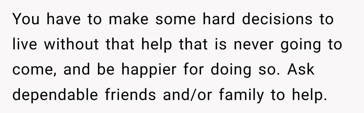 You have to make some hard decisions to live without that help that is never going to come, and be happier for doing so. Ask dependable friends and/or family to...