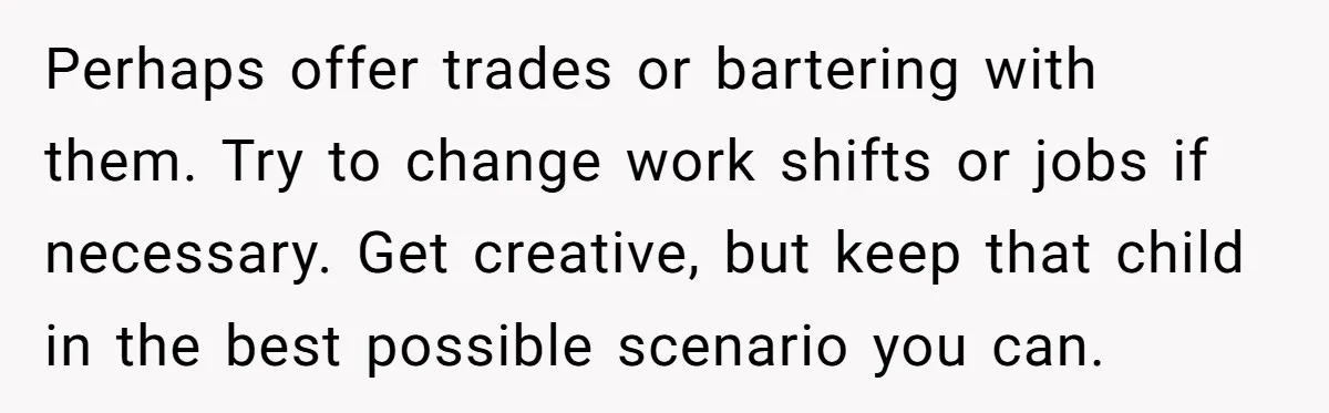 Perhaps offer trades or bartering with them. Try to change work shifts or jobs if necessary. Get creative, but keep that child in the best possible scenario you can.