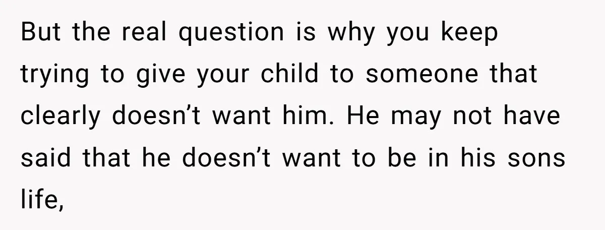 But the real question is why you keep trying to give your child to someone that clearly doesn’t want him. He may not have said that he doesn’t want to...