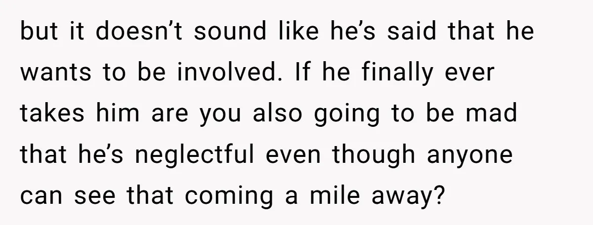 but it doesn’t sound like he’s said that he wants to be involved. If he finally ever takes him are you also going to be mad that he’s neglectful even...