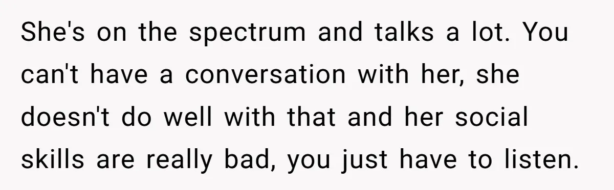 She's on the spectrum and talks a lot. You can't have a conversation with her, she doesn't do well with that and her social skills are really bad, you just...