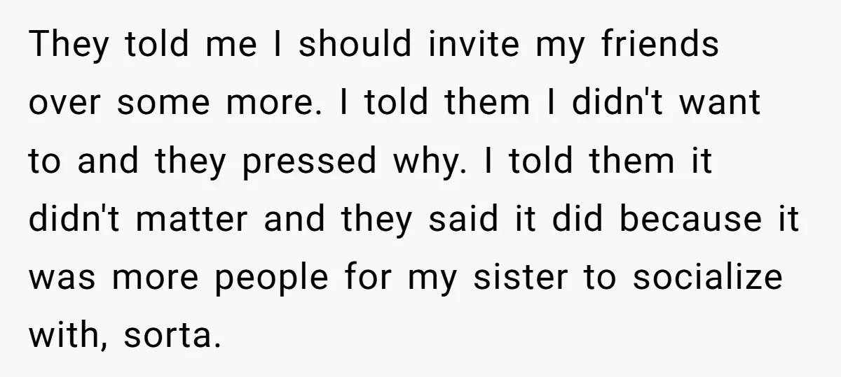 They told me I should invite my friends over some more. I told them I didn't want to and they pressed why. I told them it didn't matter and they...