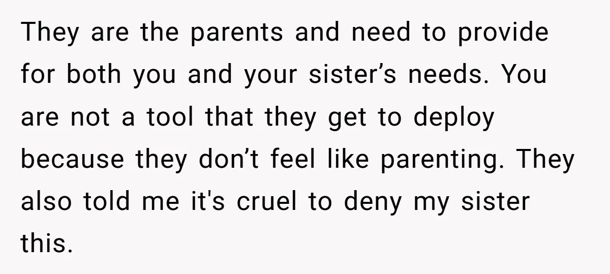 They are the parents and need to provide for both you and your sister’s needs. You are not a tool that they get to deploy because they don’t feel like...