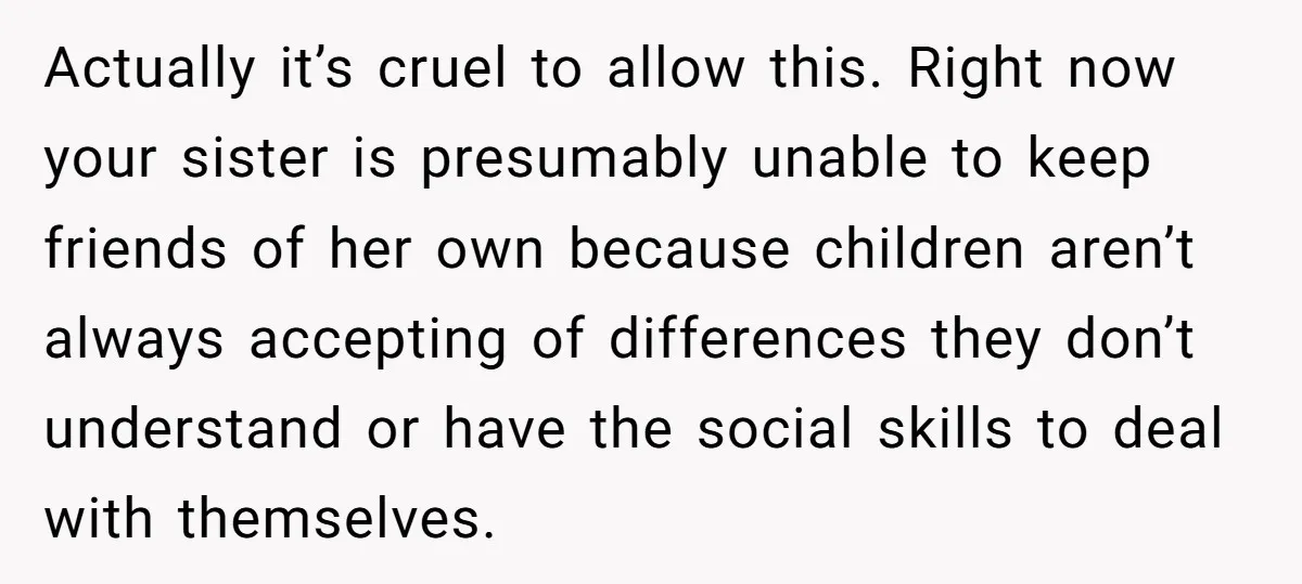 Actually it’s cruel to allow this. Right now your sister is presumably unable to keep friends of her own because children aren’t always accepting of differences they don’t understand or...