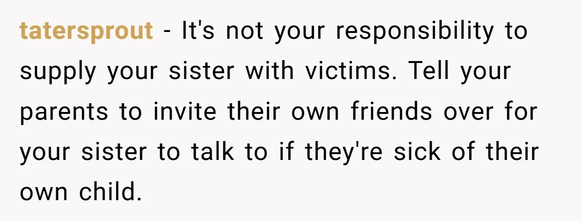 tatersprout − It's not your responsibility to supply your sister with victims. Tell your parents to invite their own friends over for your sister to talk to if they're sick...