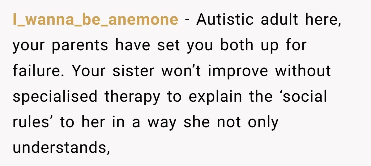 I_wanna_be_anemone − Autistic adult here, your parents have set you both up for failure. Your sister won’t improve without specialised therapy to explain the ‘social rules’ to her in a...