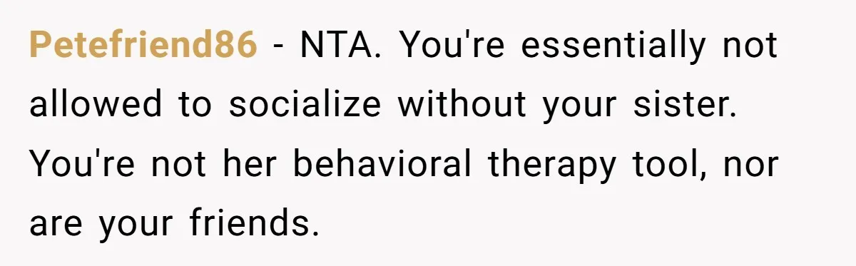 Petefriend86 − NTA. You're essentially not allowed to socialize without your sister. You're not her behavioral therapy tool, nor are your friends.