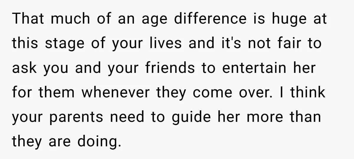That much of an age difference is huge at this stage of your lives and it's not fair to ask you and your friends to entertain her for them whenever...