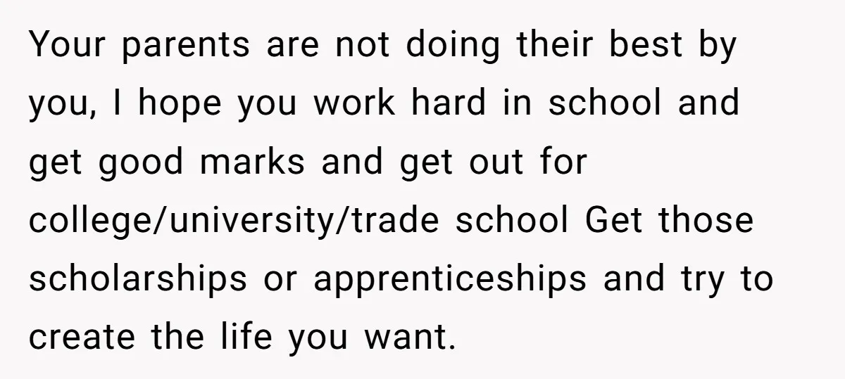 Your parents are not doing their best by you, I hope you work hard in school and get good marks and get out for college/university/trade school Get those scholarships or...