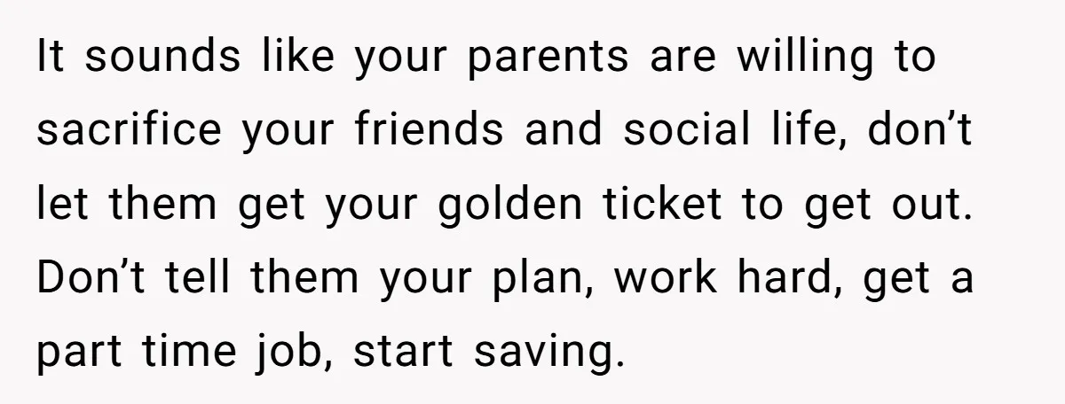 It sounds like your parents are willing to sacrifice your friends and social life, don’t let them get your golden ticket to get out. Don’t tell them your plan, work...