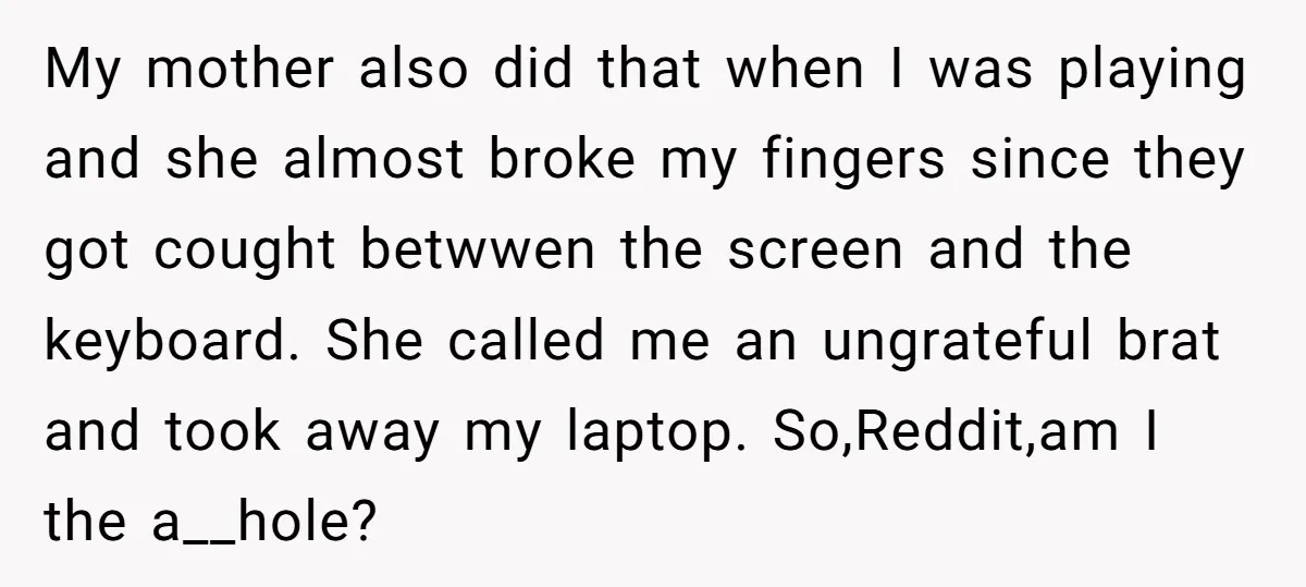 My mother also did that when I was playing and she almost broke my fingers since they got cought betwwen the screen and the keyboard. She called me an ungrateful...