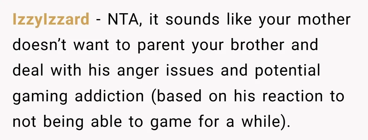 IzzyIzzard − NTA, it sounds like your mother doesn’t want to parent your brother and deal with his anger issues and potential gaming addiction (based on his reaction to not...