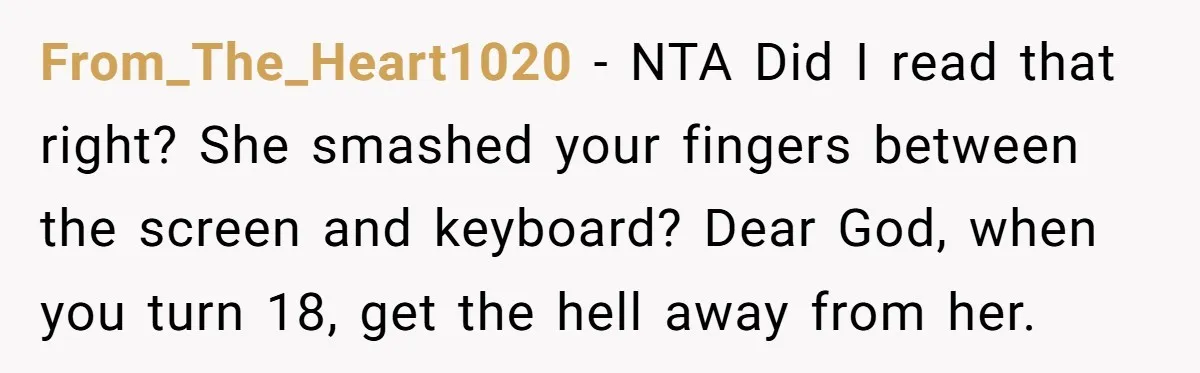 From_The_Heart1020 − NTA Did I read that right? She smashed your fingers between the screen and keyboard? Dear God, when you turn 18, get the hell away from her.