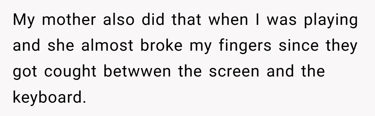 My mother also did that when I was playing and she almost broke my fingers since they got cought betwwen the screen and the keyboard.
