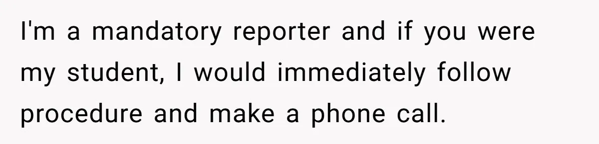 I'm a mandatory reporter and if you were my student, I would immediately follow procedure and make a phone call.