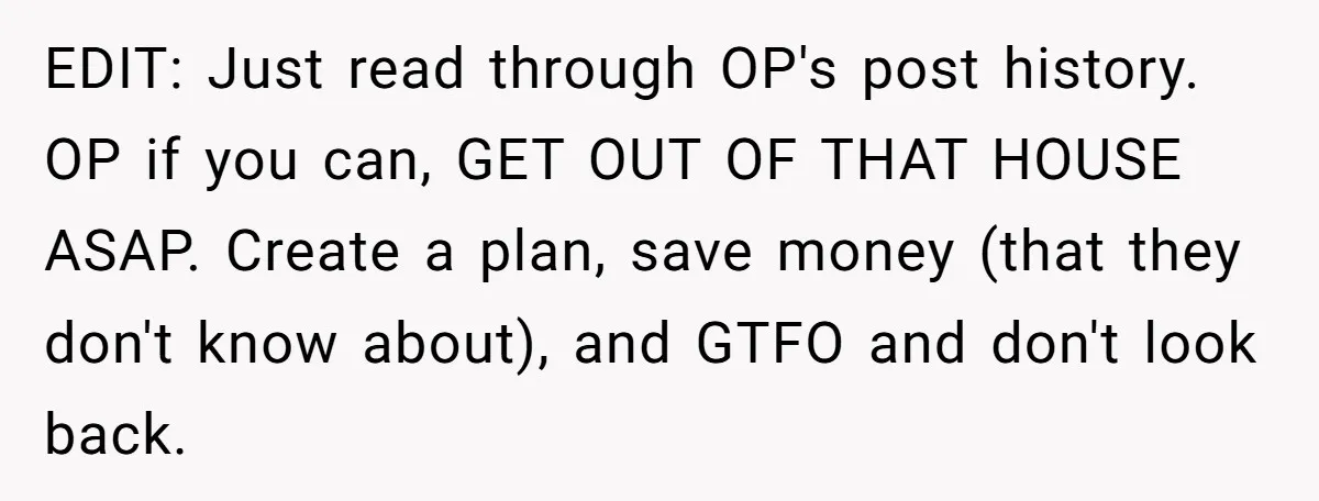 EDIT: Just read through OP's post history. OP if you can, GET OUT OF THAT HOUSE ASAP. Create a plan, save money (that they don't know about), and GTFO and...