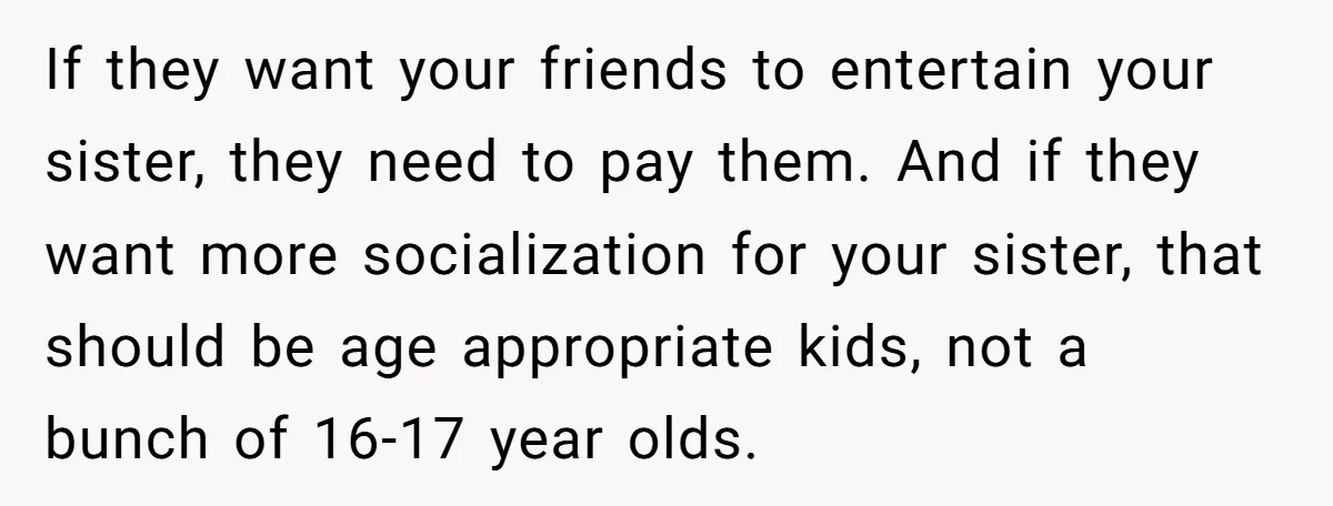 If they want your friends to entertain your sister, they need to pay them. And if they want more socialization for your sister, that should be age appropriate kids, not...