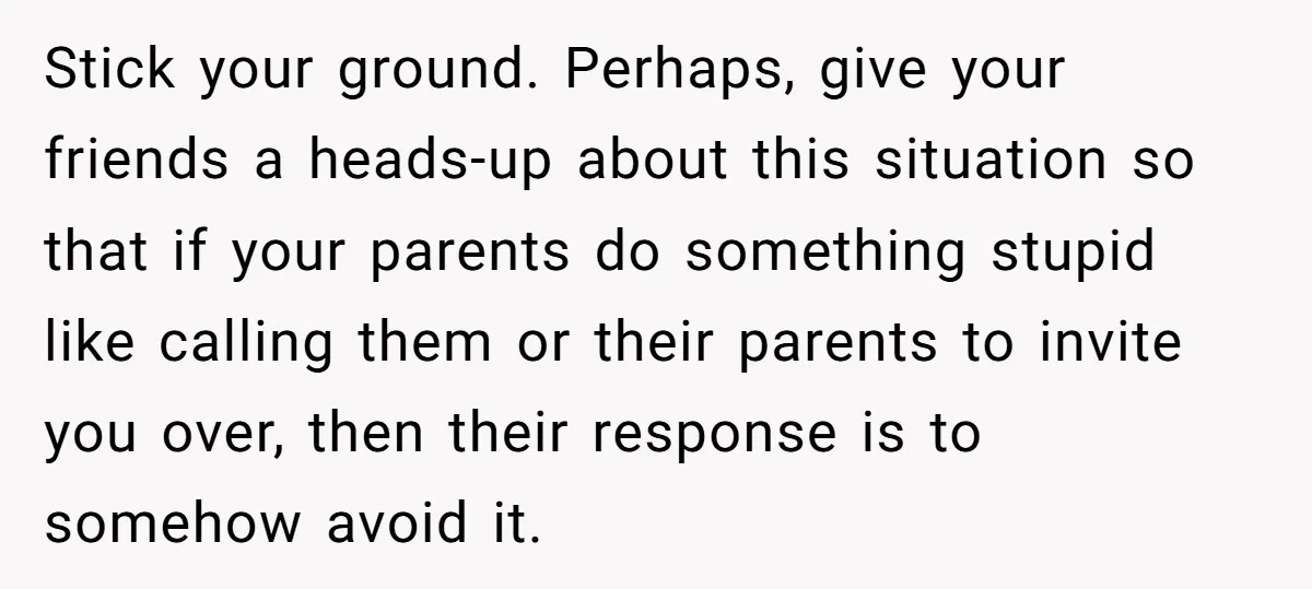 Stick your ground. Perhaps, give your friends a heads-up about this situation so that if your parents do something stupid like calling them or their parents to invite you over,...
