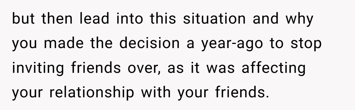 but then lead into this situation and why you made the decision a year-ago to stop inviting friends over, as it was affecting your relationship with your friends.