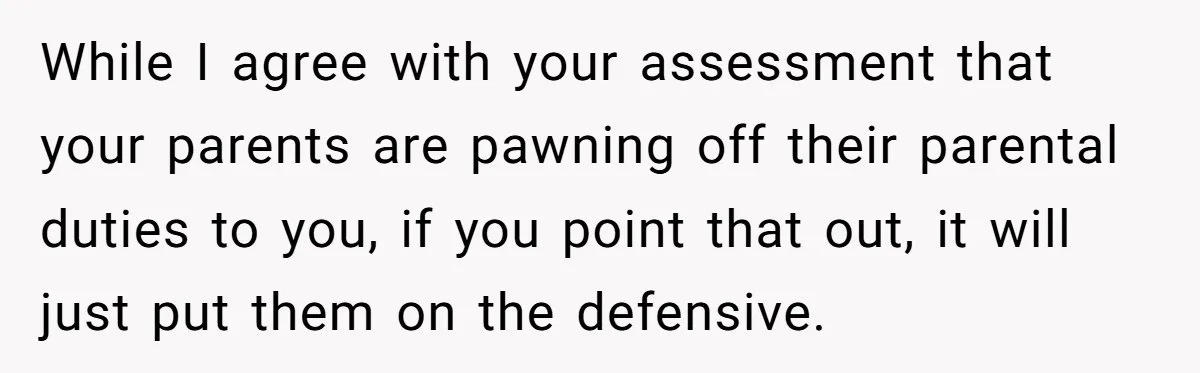 While I agree with your assessment that your parents are pawning off their parental duties to you, if you point that out, it will just put them on the defensive.