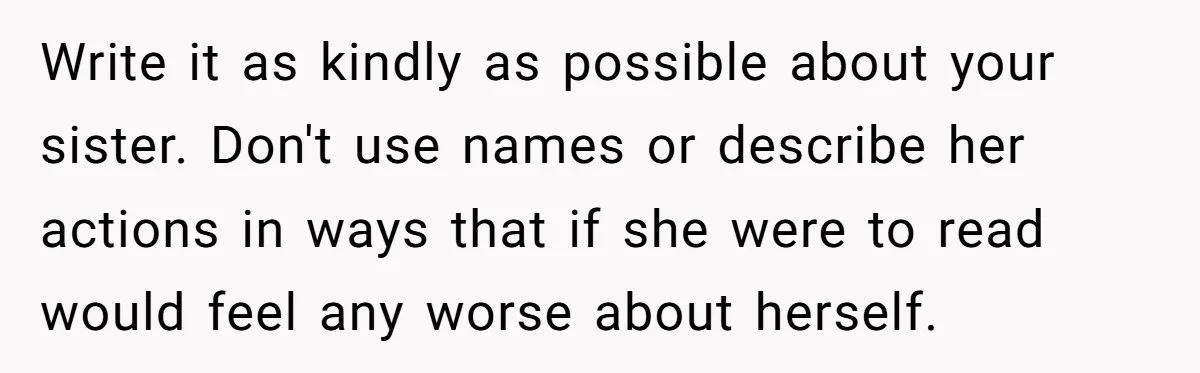 Write it as kindly as possible about your sister. Don't use names or describe her actions in ways that if she were to read would feel any worse about herself.
