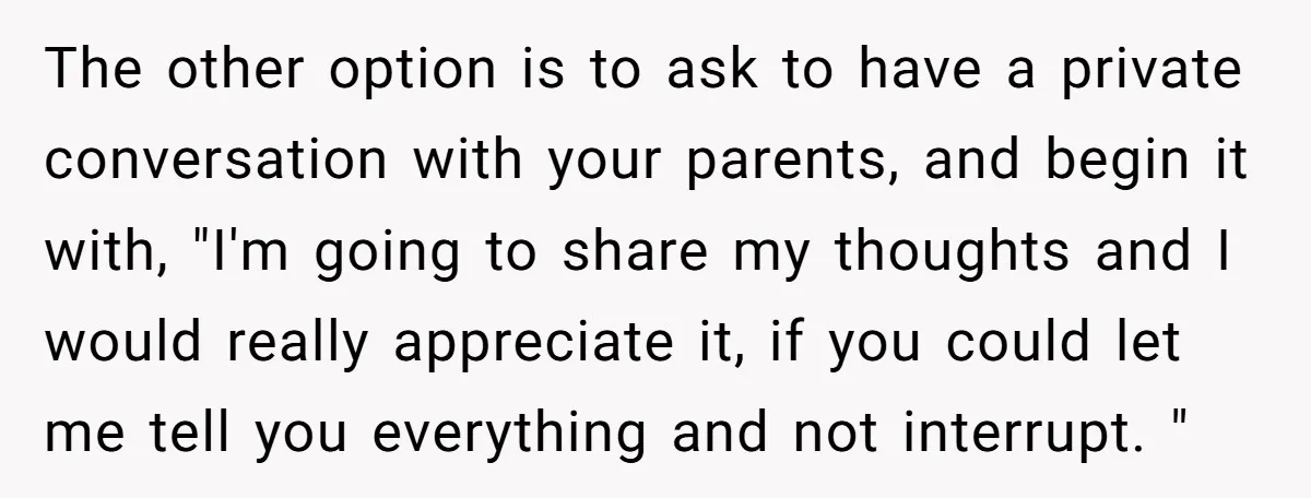 The other option is to ask to have a private conversation with your parents, and begin it with, "I'm going to share my thoughts and I would really appreciate it,...