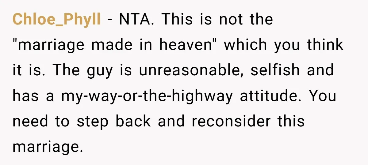 Chloe_Phyll − NTA. This is not the "marriage made in heaven" which you think it is. The guy is unreasonable, selfish and has a my-way-or-the-highway attitude. You need to step...