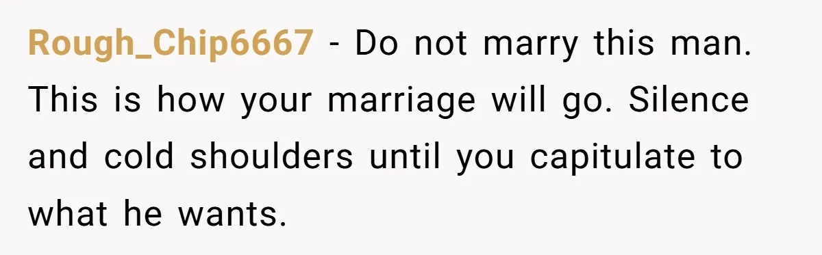 Rough_Chip6667 − Do not marry this man. This is how your marriage will go. Silence and cold shoulders until you capitulate to what he wants.