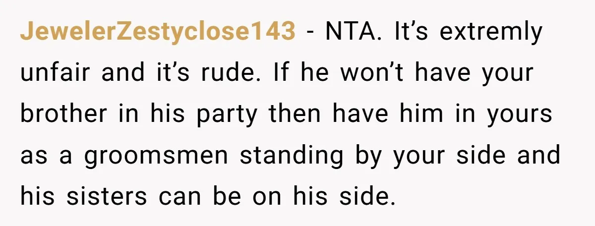 JewelerZestyclose143 − NTA. It’s extremly unfair and it’s rude. If he won’t have your brother in his party then have him in yours as a groomsmen standing by your side...