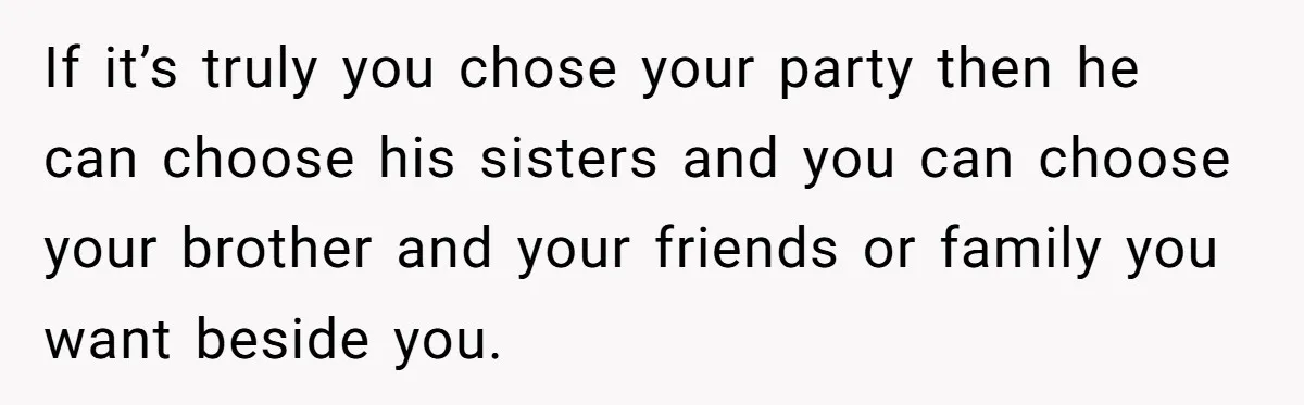 If it’s truly you chose your party then he can choose his sisters and you can choose your brother and your friends or family you want beside you.