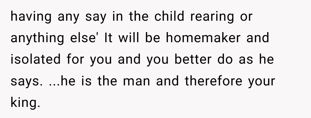 having any say in the child rearing or anything else' It will be homemaker and isolated for you and you better do as he says. ...he is the man and...