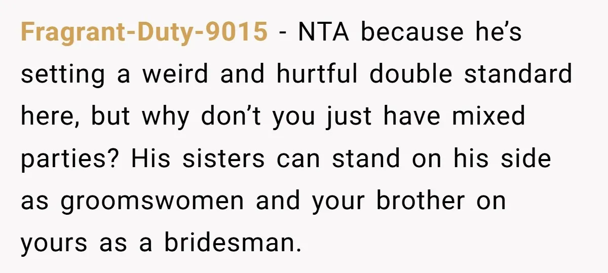 Fragrant-Duty-9015 − NTA because he’s setting a weird and hurtful double standard here, but why don’t you just have mixed parties? His sisters can stand on his side as groomswomen...