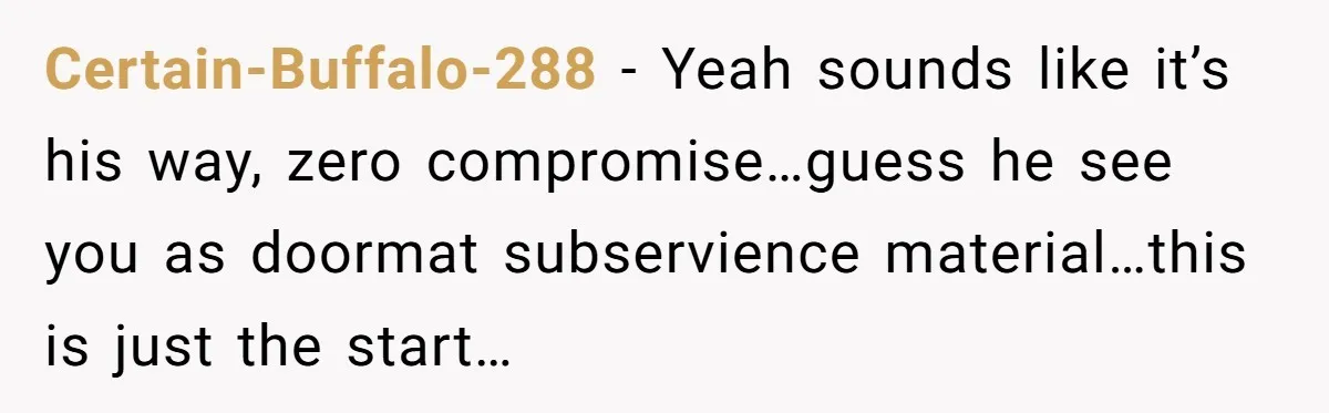 Certain-Buffalo-288 − Yeah sounds like it’s his way, zero compromise…guess he see you as doormat subservience material…this is just the start…
