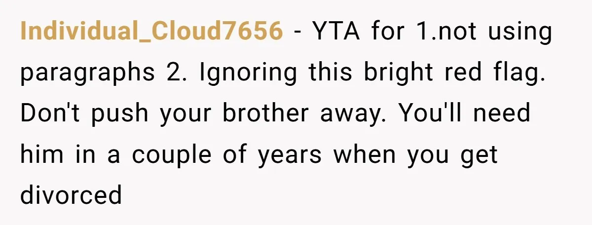Individual_Cloud7656 − YTA for 1.not using paragraphs 2. Ignoring this bright red flag. Don't push your brother away. You'll need him in a couple of years when you get divorced