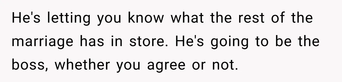 He's letting you know what the rest of the marriage has in store. He's going to be the boss, whether you agree or not.