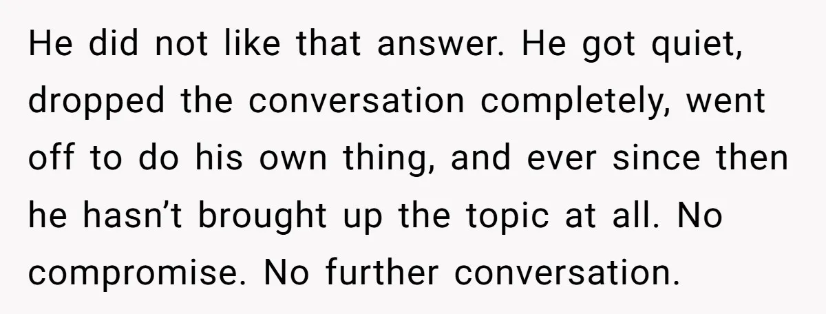 He did not like that answer. He got quiet, dropped the conversation completely, went off to do his own thing, and ever since then he hasn’t brought up the topic...