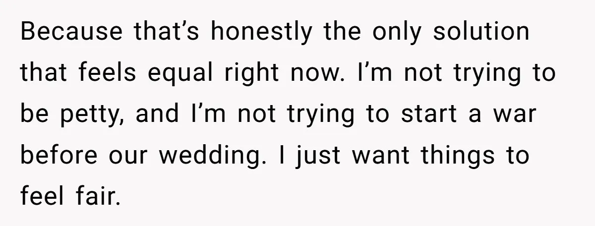 Because that’s honestly the only solution that feels equal right now. I’m not trying to be petty, and I’m not trying to start a war before our wedding. I just...